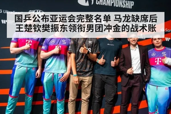 国乒公布亚运会完整名单 马龙缺席后王楚钦樊振东领衔男团冲金的战术账