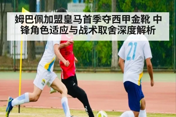 姆巴佩加盟皇马首季夺西甲金靴 中锋角色适应与战术取舍深度解析